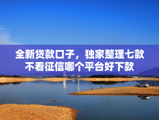 全新贷款口子，独家整理七款不看征信哪个平台好下款