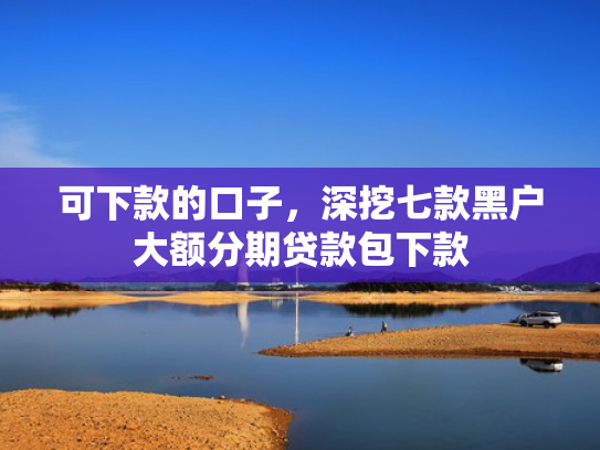 可下款的口子，深挖七款黑户大额分期贷款包下款