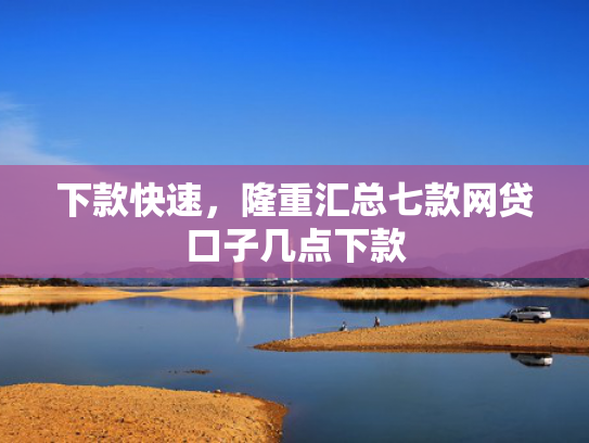 下款快速，隆重汇总七款网贷口子几点下款