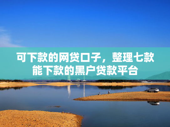 可下款的网贷口子，整理七款能下款的黑户贷款平台