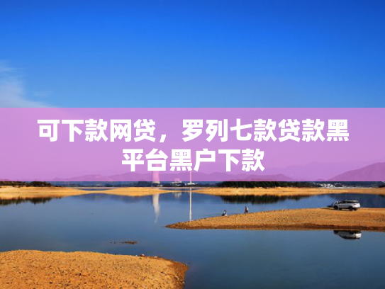 可下款网贷，罗列七款贷款黑平台黑户下款
