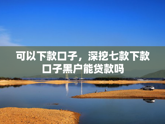 可以下款口子，深挖七款下款口子黑户能贷款吗