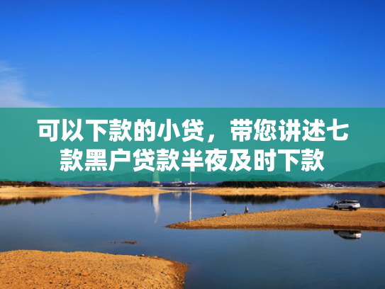 可以下款的小贷，带您讲述七款黑户贷款半夜及时下款