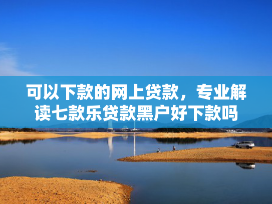 可以下款的网上贷款，专业解读七款乐贷款黑户好下款吗
