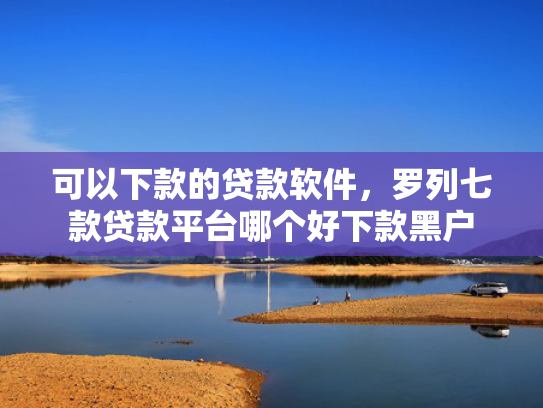 可以下款的贷款软件，罗列七款贷款平台哪个好下款黑户