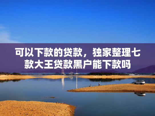 可以下款的贷款，独家整理七款大王贷款黑户能下款吗