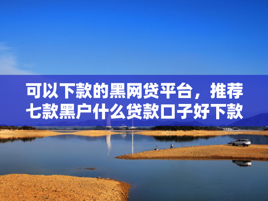 可以下款的黑网贷平台，推荐七款黑户什么贷款口子好下款