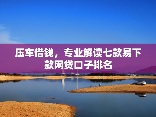 压车借钱，专业解读七款易下款网贷口子排名
