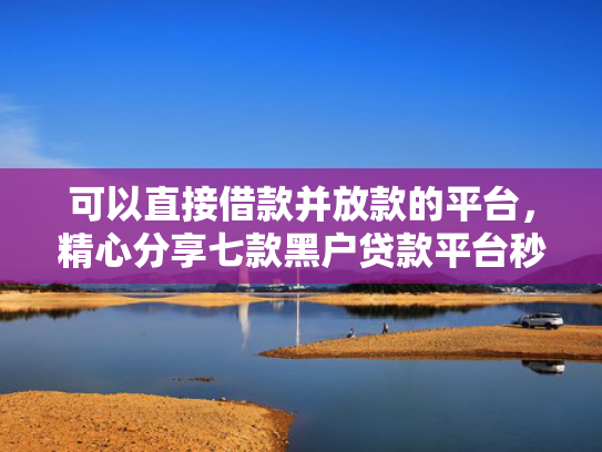 可以直接借款并放款的平台，精心分享七款黑户贷款平台秒下款的