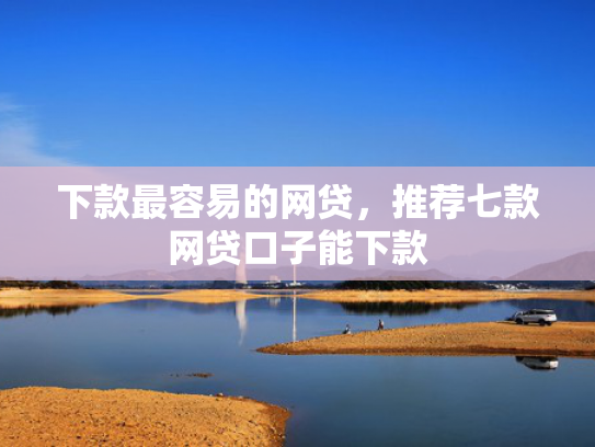 下款最容易的网贷，推荐七款网贷口子能下款