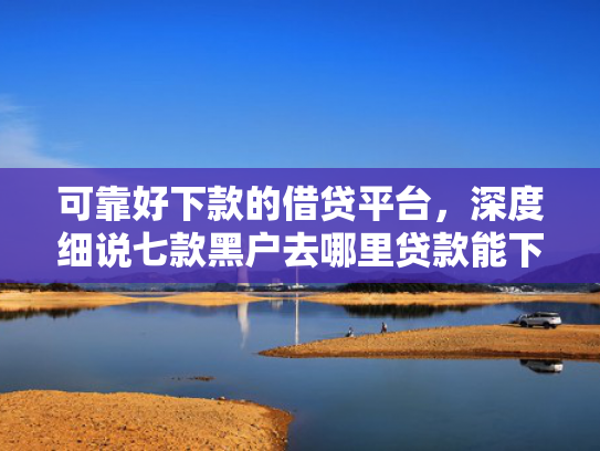 可靠好下款的借贷平台，深度细说七款黑户去哪里贷款能下款