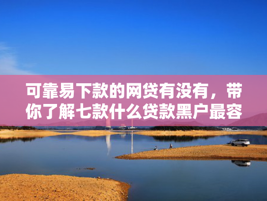 可靠易下款的网贷有没有，带你了解七款什么贷款黑户最容易下款