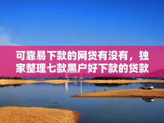 可靠易下款的网贷有没有，独家整理七款黑户好下款的贷款软件