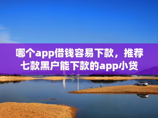 哪个app借钱容易下款，推荐七款黑户能下款的app小贷