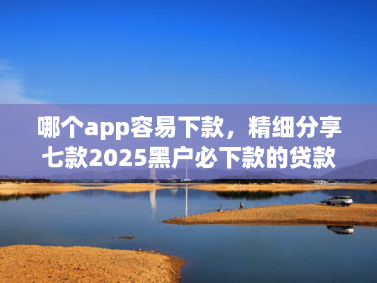 哪个app容易下款，精细分享七款2025黑户必下款的贷款app