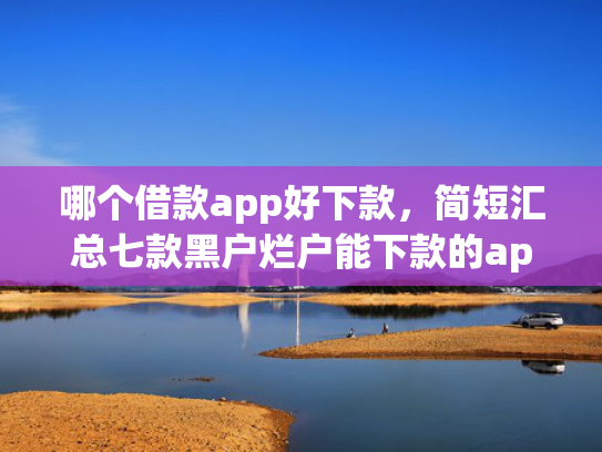 哪个借款app好下款，简短汇总七款黑户烂户能下款的app