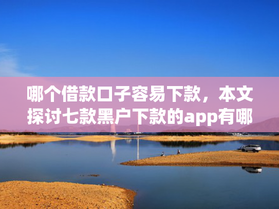 哪个借款口子容易下款，本文探讨七款黑户下款的app有哪些