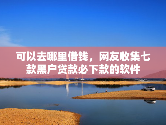 可以去哪里借钱，网友收集七款黑户贷款必下款的软件
