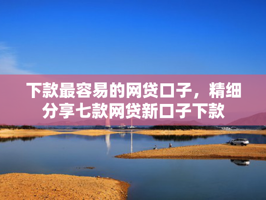 下款最容易的网贷口子，精细分享七款网贷新口子下款