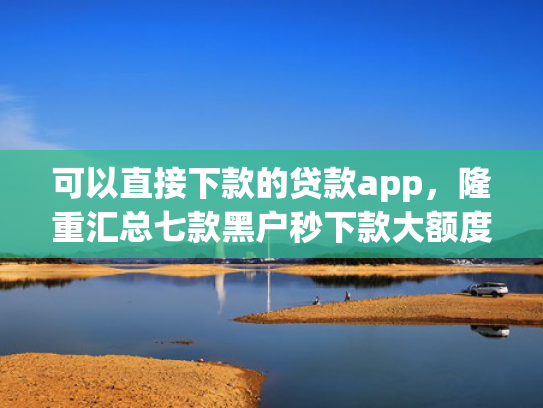 可以直接下款的贷款app，隆重汇总七款黑户秒下款大额度贷款