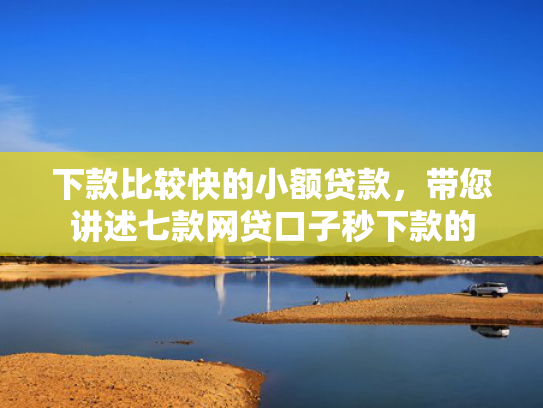 下款比较快的小额贷款，带您讲述七款网贷口子秒下款的