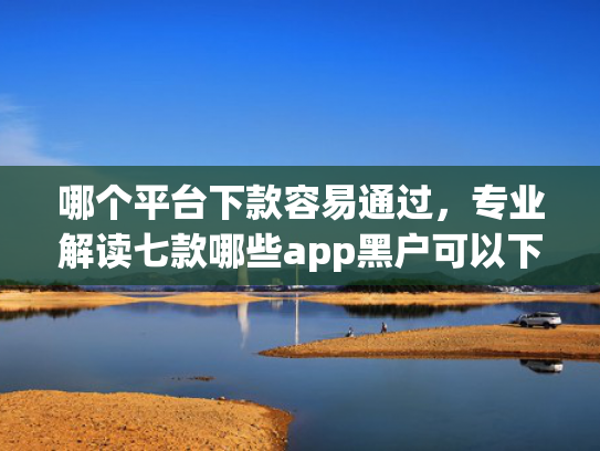 哪个平台下款容易通过，专业解读七款哪些app黑户可以下款可以分期的