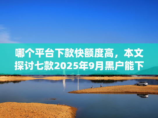 哪个平台下款快额度高，本文探讨七款2025年9月黑户能下款的app