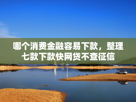 哪个消费金融容易下款，整理七款下款快网贷不查征信