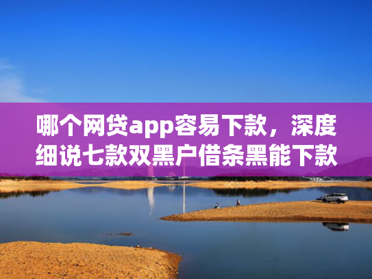 哪个网贷app容易下款，深度细说七款双黑户借条黑能下款网贷app口子