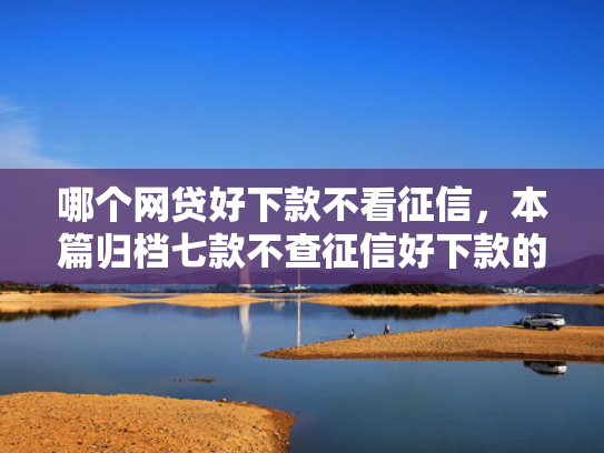 哪个网贷好下款不看征信，本篇归档七款不查征信好下款的网贷
