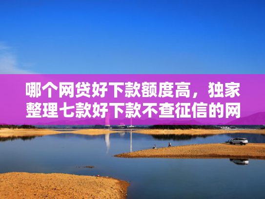 哪个网贷好下款额度高，独家整理七款好下款不查征信的网贷