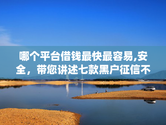 哪个平台借钱最快最容易,安全，带您讲述七款黑户征信不好能够秒下款的app