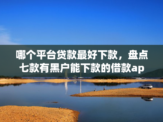 哪个平台贷款最好下款，盘点七款有黑户能下款的借款app吗