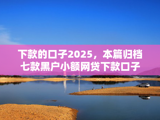 下款的口子2025，本篇归档七款黑户小额网贷下款口子