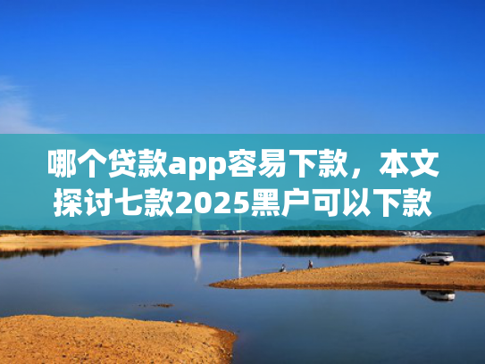 哪个贷款app容易下款，本文探讨七款2025黑户可以下款的app