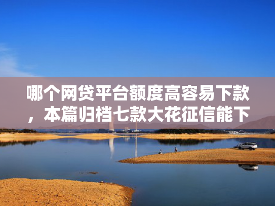 哪个网贷平台额度高容易下款，本篇归档七款大花征信能下款的网贷