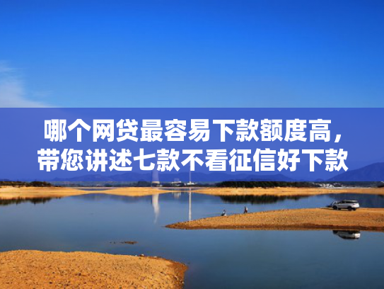 哪个网贷最容易下款额度高，带您讲述七款不看征信好下款网贷