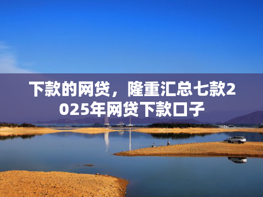 下款的网贷，隆重汇总七款2025年网贷下款口子