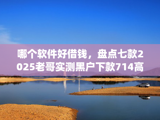 哪个软件好借钱，盘点七款2025老哥实测黑户下款714高炮app
