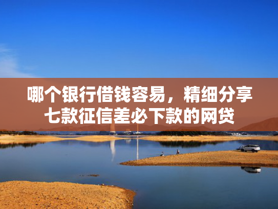 哪个银行借钱容易，精细分享七款征信差必下款的网贷