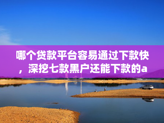 哪个贷款平台容易通过下款快，深挖七款黑户还能下款的app2025