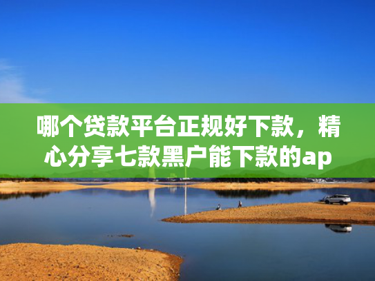 哪个贷款平台正规好下款，精心分享七款黑户能下款的app2025