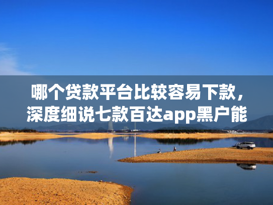 哪个贷款平台比较容易下款，深度细说七款百达app黑户能下款吗