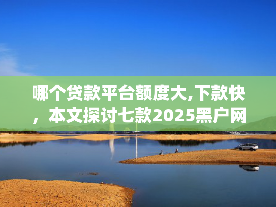 哪个贷款平台额度大,下款快，本文探讨七款2025黑户网贷下款口子app