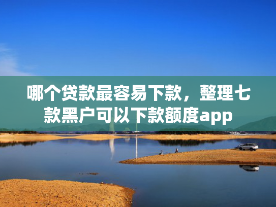 哪个贷款最容易下款，整理七款黑户可以下款额度app