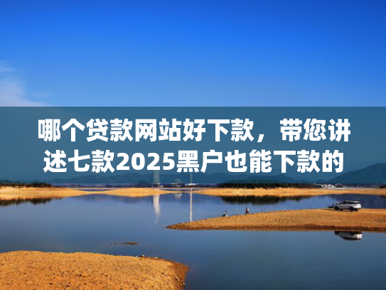 哪个贷款网站好下款，带您讲述七款2025黑户也能下款的app