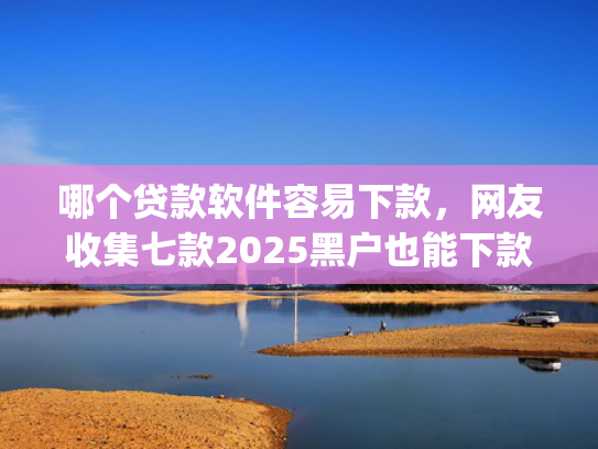 哪个贷款软件容易下款，网友收集七款2025黑户也能下款的app