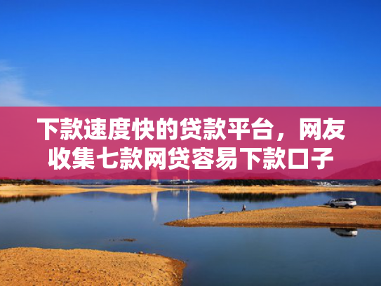 下款速度快的贷款平台，网友收集七款网贷容易下款口子