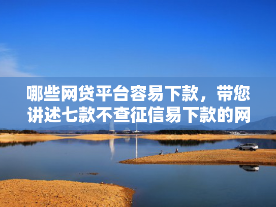 哪些网贷平台容易下款，带您讲述七款不查征信易下款的网贷