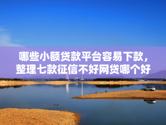 哪些小额贷款平台容易下款，整理七款征信不好网贷哪个好下款
